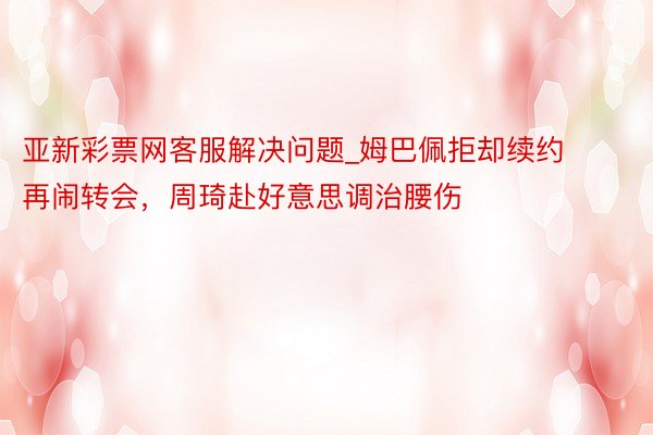 亚新彩票网客服解决问题_姆巴佩拒却续约再闹转会，周琦赴好意思调治腰伤