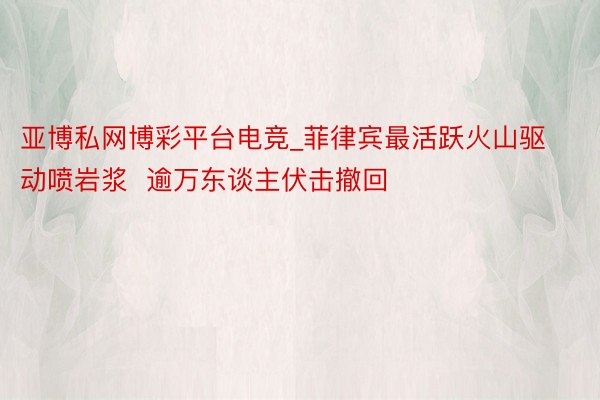 亚博私网博彩平台电竞_菲律宾最活跃火山驱动喷岩浆  逾万东谈主伏击撤回