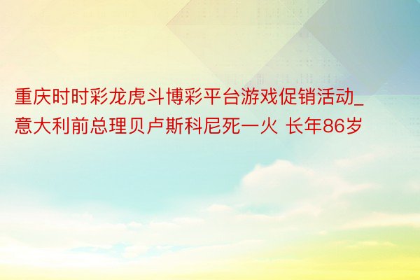 重庆时时彩龙虎斗博彩平台游戏促销活动_意大利前总理贝卢斯科尼死一火 长年86岁