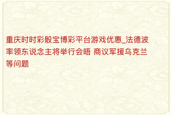 重庆时时彩骰宝博彩平台游戏优惠_法德波率领东说念主将举行会晤 商议军援乌克兰等问题
