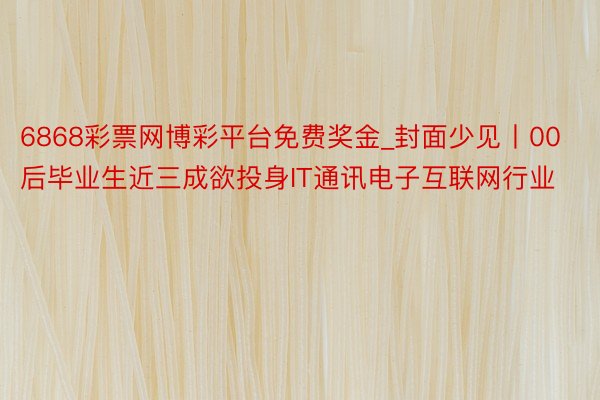 6868彩票网博彩平台免费奖金_封面少见丨00后毕业生近三成欲投身IT通讯电子互联网行业